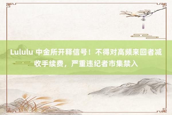 Lululu 中金所开释信号！不得对高频来回者减收手续费，严重违纪者市集禁入