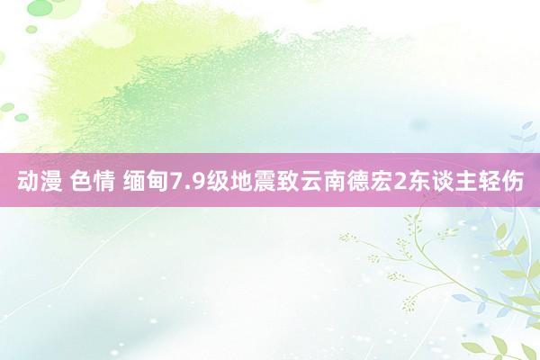 动漫 色情 缅甸7.9级地震致云南德宏2东谈主轻伤