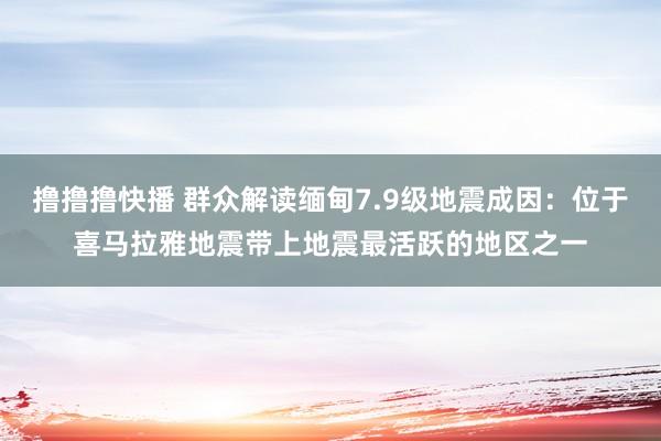 撸撸撸快播 群众解读缅甸7.9级地震成因：位于喜马拉雅地震带上地震最活跃的地区之一