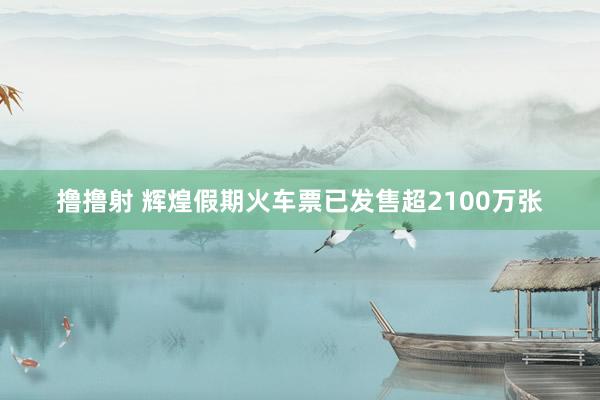 撸撸射 辉煌假期火车票已发售超2100万张