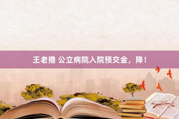 王老撸 公立病院入院预交金，降！