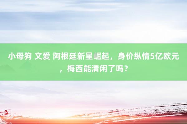 小母狗 文爱 阿根廷新星崛起，身价纵情5亿欧元，梅西能清闲了吗？