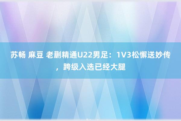 苏畅 麻豆 老蒯精通U22男足：1V3松懈送妙传，跨级入选已经大腿