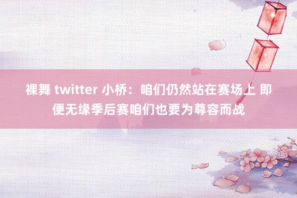 裸舞 twitter 小桥：咱们仍然站在赛场上 即便无缘季后赛咱们也要为尊容而战