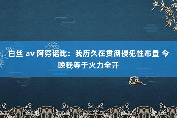 白丝 av 阿努诺比：我历久在贯彻侵犯性布置 今晚我等于火力全开