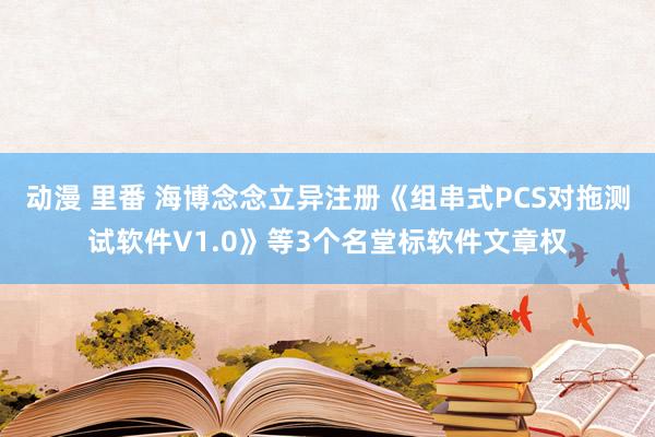 动漫 里番 海博念念立异注册《组串式PCS对拖测试软件V1.0》等3个名堂标软件文章权