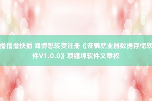 撸撸撸快播 海博想转变注册《诳骗就业器数据存储软件V1.0.0》项缠绵软件文章权