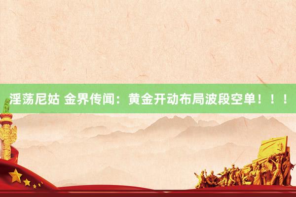 淫荡尼姑 金界传闻：黄金开动布局波段空单！！！