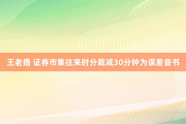 王老撸 证券市集往来时分裁减30分钟为误差音书