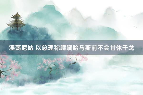 淫荡尼姑 以总理称蹂躏哈马斯前不会甘休干戈