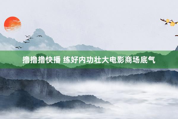 撸撸撸快播 练好内功壮大电影商场底气