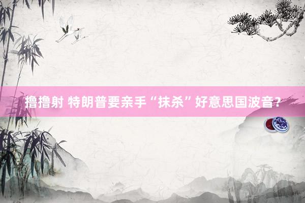 撸撸射 特朗普要亲手“抹杀”好意思国波音？