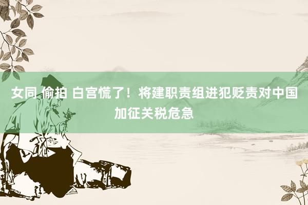 女同 偷拍 白宫慌了！将建职责组进犯贬责对中国加征关税危急
