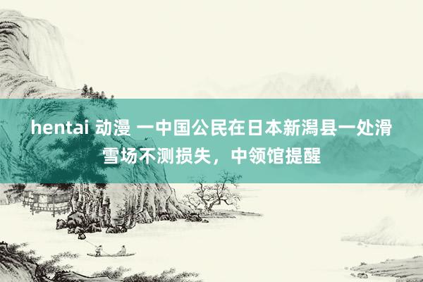 hentai 动漫 一中国公民在日本新潟县一处滑雪场不测损失，中领馆提醒