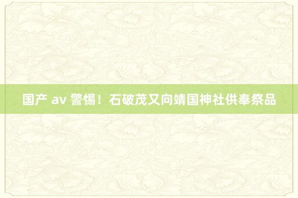 国产 av 警惕！石破茂又向靖国神社供奉祭品