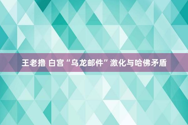 王老撸 白宫“乌龙邮件”激化与哈佛矛盾
