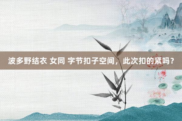 波多野结衣 女同 字节扣子空间，此次扣的紧吗？