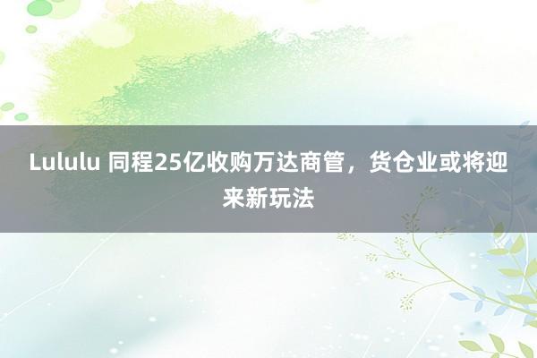 Lululu 同程25亿收购万达商管，货仓业或将迎来新玩法