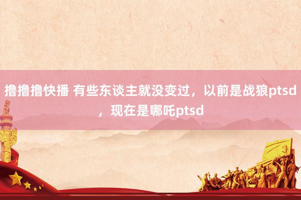 撸撸撸快播 有些东谈主就没变过，以前是战狼ptsd，现在是哪吒ptsd