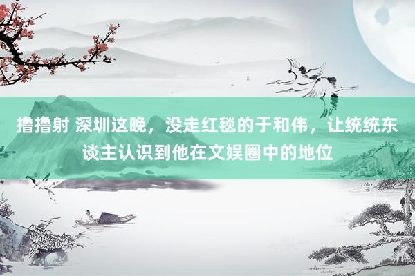 撸撸射 深圳这晚，没走红毯的于和伟，让统统东谈主认识到他在文娱圈中的地位