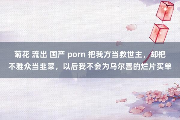菊花 流出 国产 porn 把我方当救世主，却把不雅众当韭菜，以后我不会为乌尔善的烂片买单