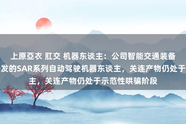 上原亞衣 肛交 机器东谈主：公司智能交通装备规模内有自主研发的SAR系列自动驾驶机器东谈主，关连产物仍处于示范性哄骗阶段