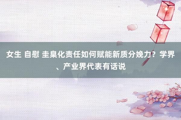 女生 自慰 圭臬化责任如何赋能新质分娩力？学界、产业界代表有话说