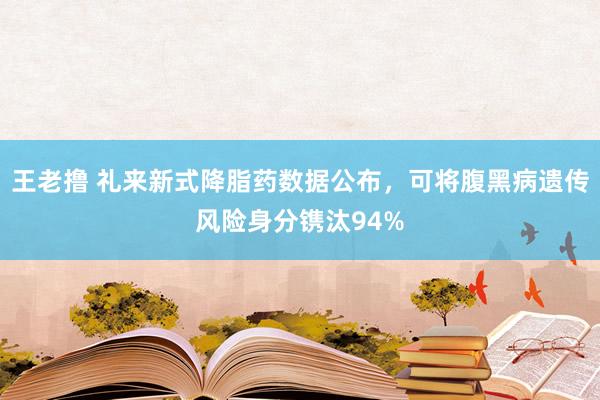 王老撸 礼来新式降脂药数据公布，可将腹黑病遗传风险身分镌汰94%