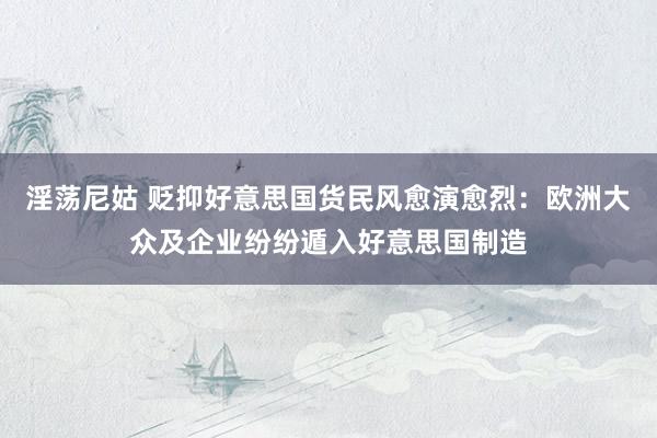 淫荡尼姑 贬抑好意思国货民风愈演愈烈：欧洲大众及企业纷纷遁入好意思国制造
