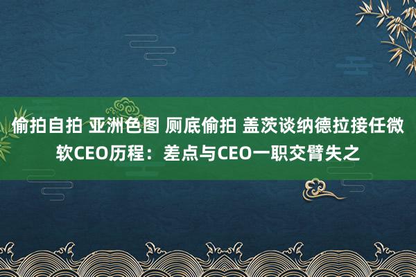 偷拍自拍 亚洲色图 厕底偷拍 盖茨谈纳德拉接任微软CEO历程：差点与CEO一职交臂失之