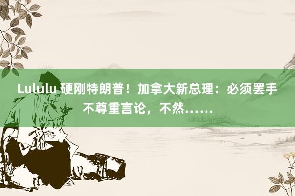 Lululu 硬刚特朗普！加拿大新总理：必须罢手不尊重言论，不然……