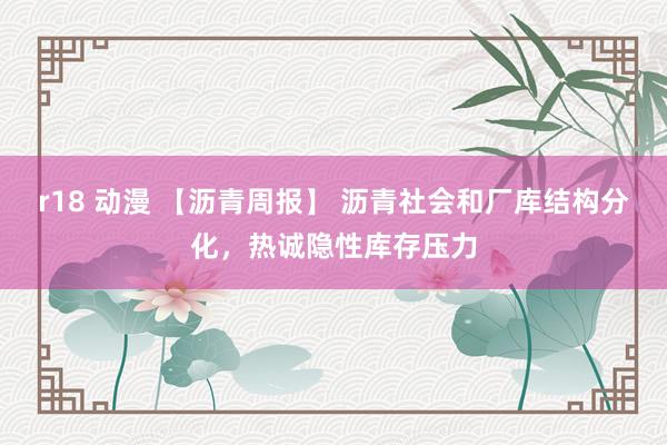r18 动漫 【沥青周报】 沥青社会和厂库结构分化，热诚隐性库存压力