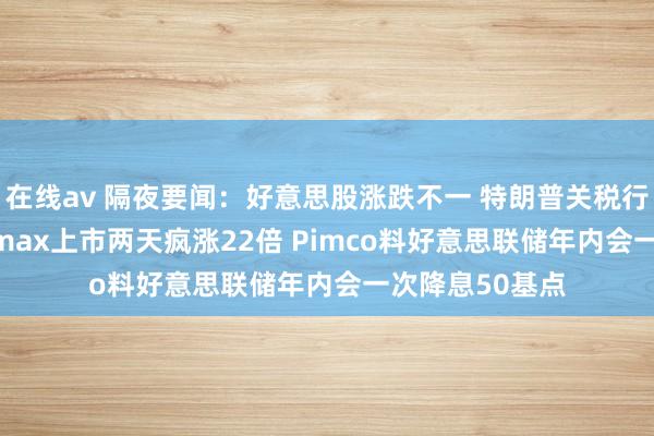 在线av 隔夜要闻：好意思股涨跌不一 特朗普关税行将凯旋 Newsmax上市两天疯涨22倍 Pimco料好意思联储年内会一次降息50基点