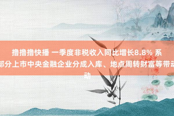撸撸撸快播 一季度非税收入同比增长8.8% 系部分上市中央金融企业分成入库、地点周转财富等带动