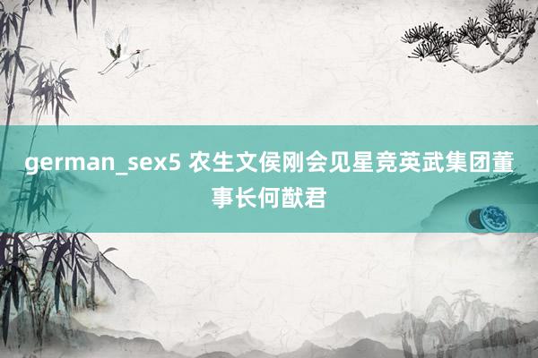 german_sex5 农生文侯刚会见星竞英武集团董事长何猷君