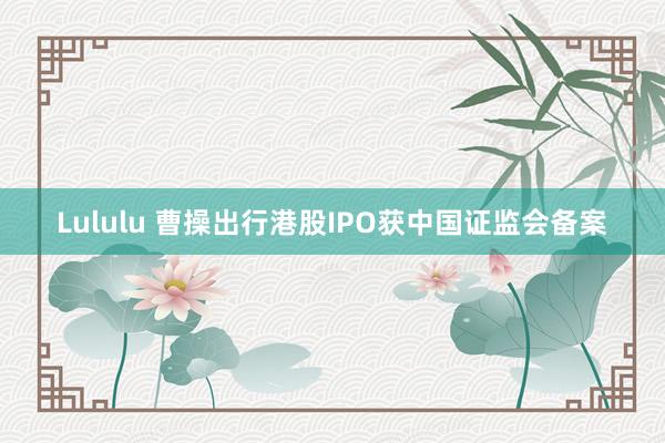 Lululu 曹操出行港股IPO获中国证监会备案