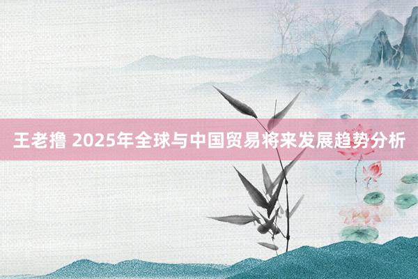 王老撸 2025年全球与中国贸易将来发展趋势分析