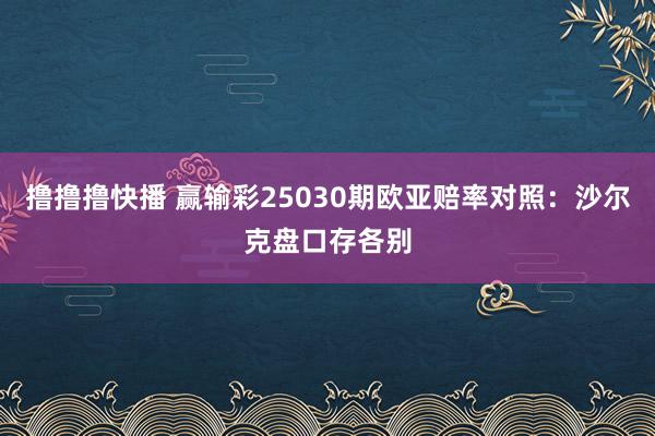 撸撸撸快播 赢输彩25030期欧亚赔率对照：沙尔克盘口存各别