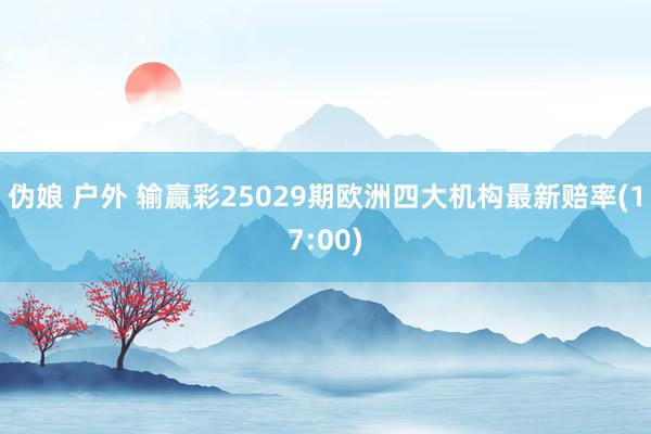 伪娘 户外 输赢彩25029期欧洲四大机构最新赔率(17:00)
