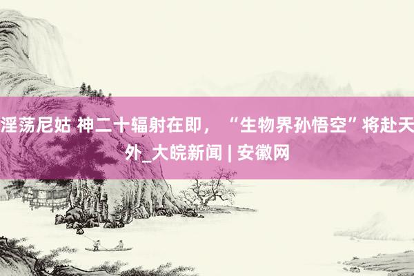 淫荡尼姑 神二十辐射在即， “生物界孙悟空”将赴天外_大皖新闻 | 安徽网