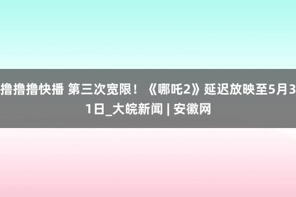 撸撸撸快播 第三次宽限！《哪吒2》延迟放映至5月31日_大皖新闻 | 安徽网