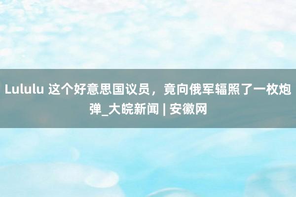 Lululu 这个好意思国议员，竟向俄军辐照了一枚炮弹_大皖新闻 | 安徽网