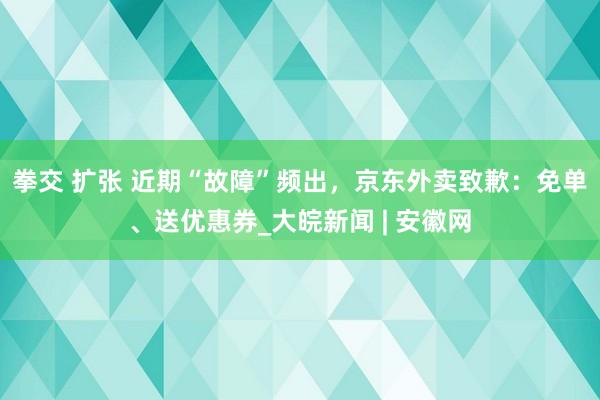 拳交 扩张 近期“故障”频出，京东外卖致歉：免单、送优惠券_大皖新闻 | 安徽网