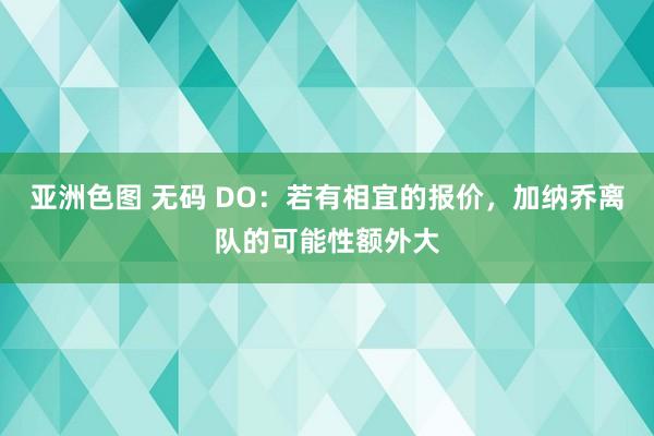 亚洲色图 无码 DO：若有相宜的报价，加纳乔离队的可能性额外大