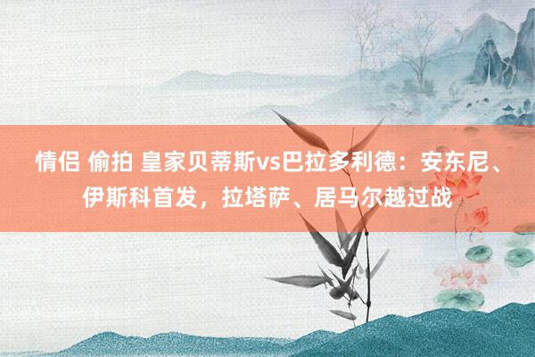 情侣 偷拍 皇家贝蒂斯vs巴拉多利德：安东尼、伊斯科首发，拉塔萨、居马尔越过战