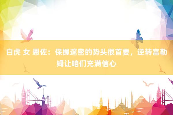 白虎 女 恩佐：保握邃密的势头很首要，逆转富勒姆让咱们充满信心