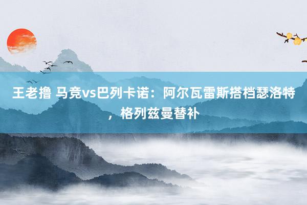 王老撸 马竞vs巴列卡诺：阿尔瓦雷斯搭档瑟洛特，格列兹曼替补
