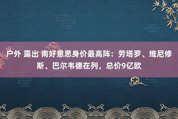 户外 露出 南好意思身价最高阵：劳塔罗、维尼修斯、巴尔韦德在列，总价9亿欧