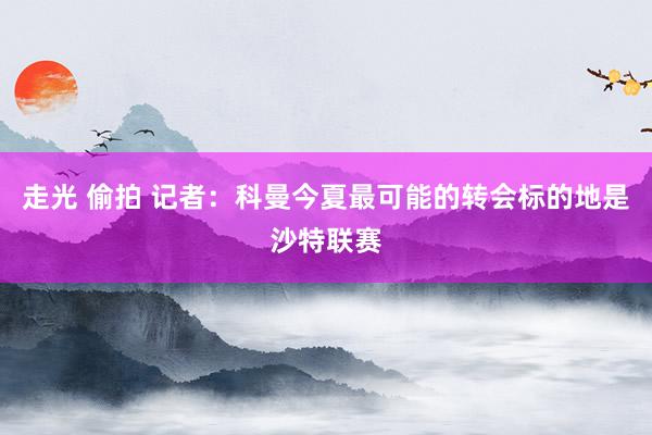 走光 偷拍 记者：科曼今夏最可能的转会标的地是沙特联赛
