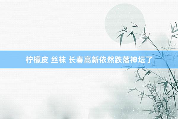 柠檬皮 丝袜 长春高新依然跌落神坛了